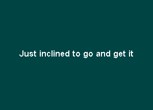 Just inclined to go and get it