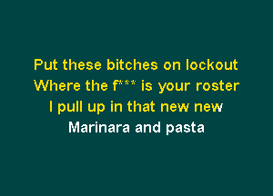 Put these bitches on lockout
Where the fm is your roster

I pull up in that new new
Marinara and pasta