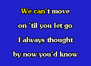 We can't move
on 'til you let go

I always thought

by now you'd lmow