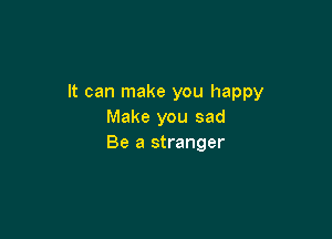 It can make you happy
Make you sad

Be a stranger