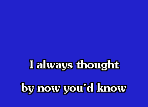 I always thought

by now you'd know
