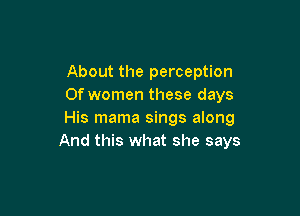 About the perception
0f women these days

His mama sings along
And this what she says