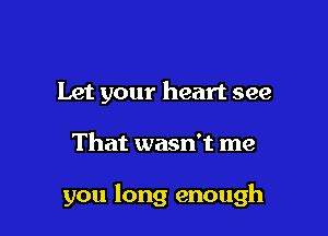 Let your heart see

That wasn't me

you long enough