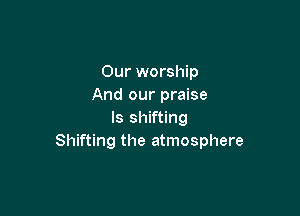 Our worship
And our praise

ls shifting
Shifting the atmosphere