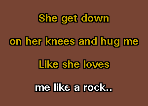 She get down

on her knees and hug me

Like she loves

me like a rock..