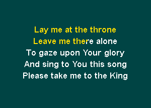Lay me at the throne
Leave me there alone
To gaze upon Your glory

And sing to You this song
Please take me to the King