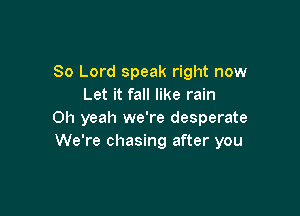 80 Lord speak right now
Let it fall like rain

Oh yeah we're desperate
We're chasing after you