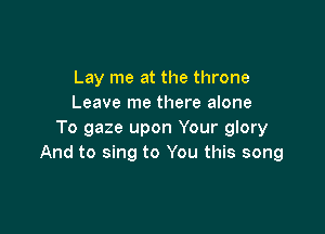Lay me at the throne
Leave me there alone

To gaze upon Your glory
And to sing to You this song