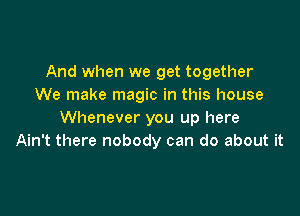 And when we get together
We make magic in this house

Whenever you up here
Ain't there nobody can do about it