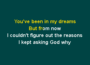 You've been in my dreams
But from now

I couldn't figure out the reasons
I kept asking God why