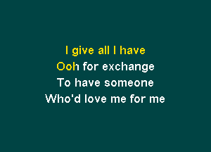 I give all I have
Ooh for exchange

To have someone
Who'd love me for me