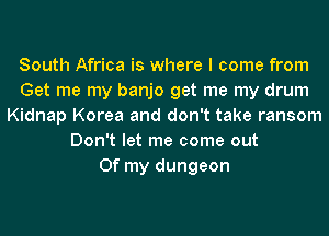 South Africa is where I come from
Get me my banjo get me my drum
Kidnap Korea and don't take ransom
Don't let me come out
Of my dungeon