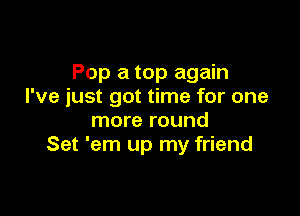 Pop a top again
I've iust got time for one

more round
Set 'em up my friend