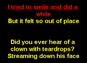 I tried to smile and did a
while
But it felt so out of place

Did you ever hear of a
clown with teardrops?
Streaming down his face