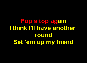 Pop a top again
I think I'll have another

round
Set 'em up my friend
