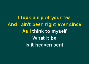 ltook a sip of your tea
And I ain't been right ever since
As I think to myself

What it be
Is it heaven sent