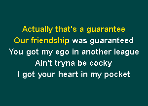Actually that's a guarantee
Our friendship was guaranteed
You got my ego in another league
Ain't tryna be cocky
I got your heart in my pocket