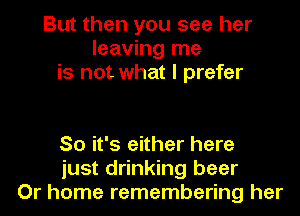 But then you see her
leaving me
is not what I prefer

So it's either here
just drinking beer
Or home remembering her