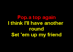 Pop-a top again
I think I'll have another

round
Set 'em up my friend