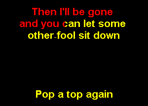 Then I'll be gone
and you can let some
other-fool sit down

Pop a top again