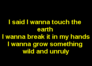 I said I wanna touch the
eadh
I wanna break it in my hands
I wanna grow something
wild and unruly