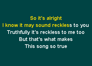 So it's alright
I know it may sound reckless to you
Truthfully it's reckless to me too

But that's what makes
This song so true