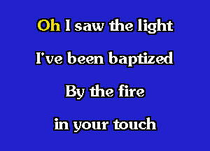 Oh I saw the light
I've been baptized

By the fire

in your touch