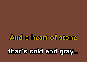 And a heart of stone

that's cold and gray..