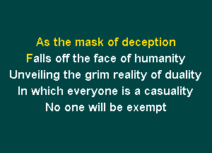 As the mask of deception
Falls off the face of humanity
Unveiling the grim reality of duality
In which everyone is a casuality
No one will be exempt