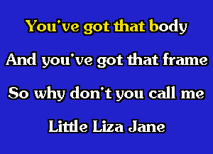 You've got that body
And you've got that frame

So why don't you call me
Little Liza Jane