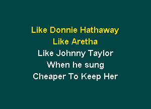 Like Donnie Hathaway
Like Aretha
Like Johnny Taylor

When he sung
Cheaper To Keep Her