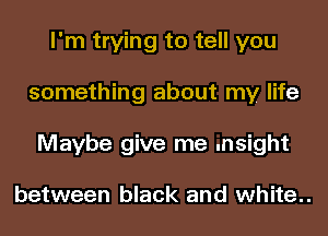 I'm trying to tell you
something about my life
Maybe give me .nsight

between black and white..