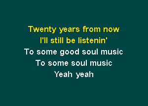 Twenty years from now
I'll still be listenin'
To some good soul music

To some soul music
Yeah yeah