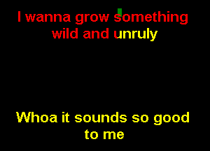I wanna grow Qomething
wild and unruly

Whoa it sounds so good
to me