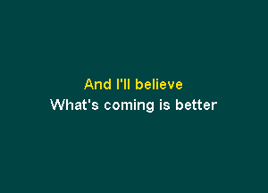 And I'll believe

What's coming is better