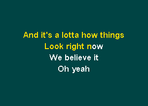 And it's a lotta how things
Look right now

We believe it
Oh yeah