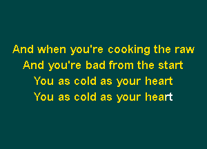 And when you're cooking the raw
And you're bad from the start

You as cold as your heart
You as cold as your heart