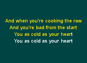 And when you're cooking the raw
And you're bad from the start

You as cold as your heart
You as cold as your heart
