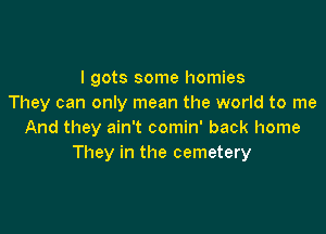 I gots some homies
They can only mean the world to me

And they ain't comin' back home
They in the cemetery