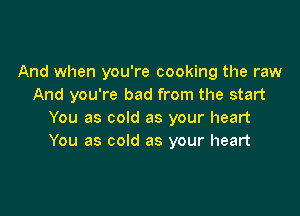 And when you're cooking the raw
And you're bad from the start

You as cold as your heart
You as cold as your heart