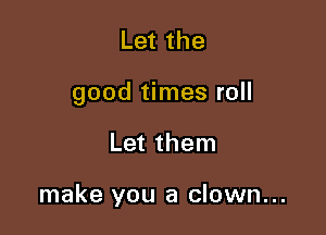 Let the

good times roll

Let them

make you a clown...