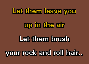 Let them leave you

up in the air
Let them brush

your rock and roll hair..