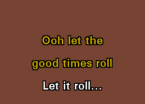 Ooh let the

good times roll

Let it roll...