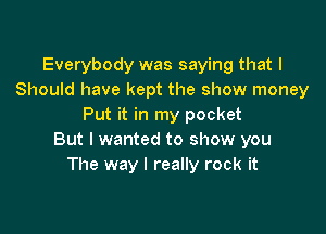 Everybody was saying that I
Should have kept the show money
Put it in my pocket

But I wanted to show you
The way I really rock it