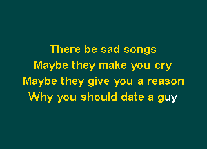 There be sad songs
Maybe they make you cry

Maybe they give you a reason
Why you should date a guy