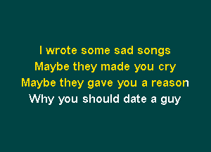 I wrote some sad songs
Maybe they made you cry

Maybe they gave you a reason
Why you should date a guy