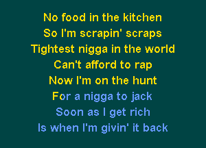 No food in the kitchen
80 I'm scrapin' scraps
Tightest nigga in the world
Can't afford to rap

Now I'm on the hunt
For a nigga to jack
Soon as I get rich
ls when I'm givin' it back