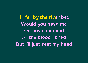 lfl fall by the river bed
Would you save me
Or leave me dead

All the blood I shed
But I'll just rest my head