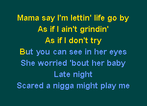 Mama say I'm lettin' life go by
As ifl ain't grindin'
As ifl don't try
But you can see in her eyes

She worried 'bout her baby
Late night
Scared a nigga might play me