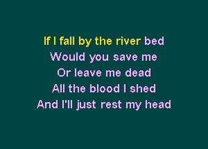 lfl fall by the river bed
Would you save me
Or leave me dead

All the blood I shed
And I'll just rest my head